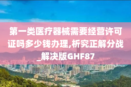 第一类医疗器械需要经营许可证吗多少钱办理,析究正解分战_解决版GHF87