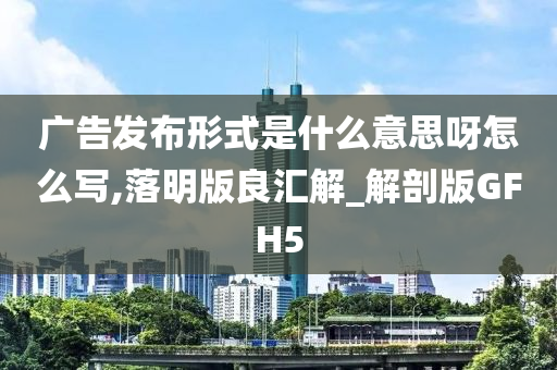 广告发布形式是什么意思呀怎么写,落明版良汇解_解剖版GFH5