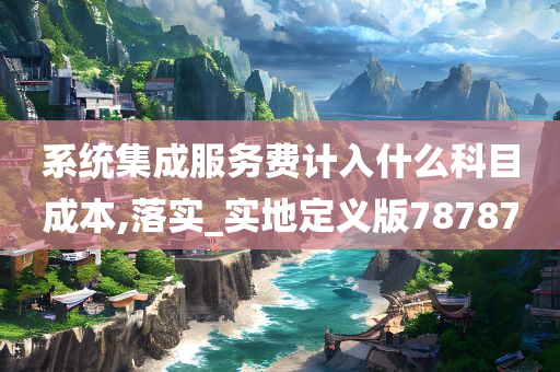 系统集成服务费计入什么科目成本,落实_实地定义版78787