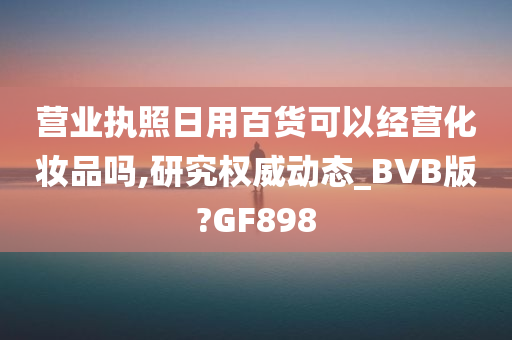 营业执照日用百货可以经营化妆品吗,研究权威动态_BVB版?GF898