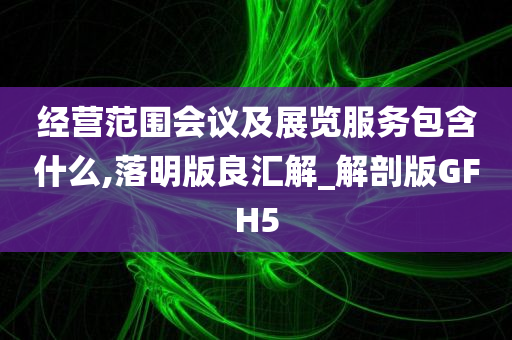 经营范围会议及展览服务包含什么,落明版良汇解_解剖版GFH5