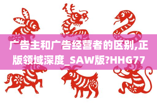 广告主和广告经营者的区别,正版领域深度_SAW版?HHG77