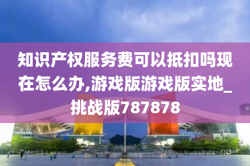 知识产权服务费可以抵扣吗现在怎么办,游戏版游戏版实地_挑战版787878