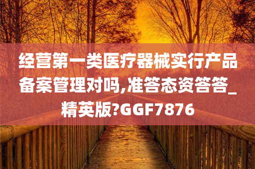 经营第一类医疗器械实行产品备案管理对吗,准答态资答答_精英版?GGF7876