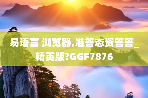 易语言 浏览器,准答态资答答_精英版?GGF7876