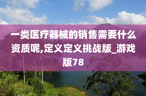 一类医疗器械的销售需要什么资质呢,定义定义挑战版_游戏版78