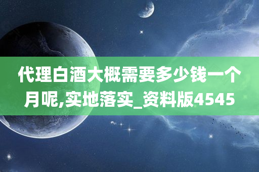 代理白酒大概需要多少钱一个月呢,实地落实_资料版4545