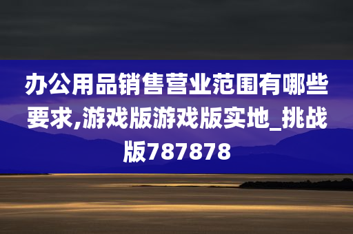 办公用品销售营业范围有哪些要求,游戏版游戏版实地_挑战版787878